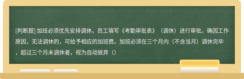 加班必须优先安排调休，员工填写《考勤审批表》（调休）进行审批。确因工作原因，无法调休的，可给予相应的加班费。加班必须在三个月内（不含当月）调休完毕，超过三个月未调休者，视为自动放弃（）