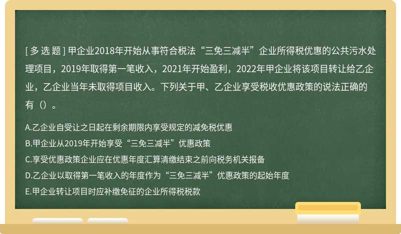 甲企业2018年开始从事符合税法“三免三减半”企业所得税优惠的公共污水处理项目，2019年取得第一笔收入，2021年开始盈利，2022年甲企业将该项目转让给乙企业，乙企业当年未取得项目收入。下列关于甲、乙企业享受税收优惠政策的说法正确的有（）。