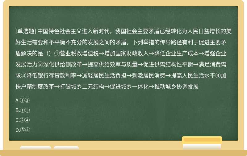 中国特色社会主义进入新时代，我国社会主要矛盾已经转化为人民日益增长的美好生活需要和不平衡不充分的发展之间的矛盾。下列举措的传导路径有利于促进主要矛盾解决的是（）①营业税改增值税→增加国家财政收入→降低企业生产成本→增强企业发展活力②深化供给侧改革→提高供给效率与质量→促进供需结构性平衡→满足消费需求③降低银行存贷款利率→减轻居民生活负担→刺激居民消费→提高人民生活水平④加快户籍制度改革→打破城乡二元结构→促进城乡一体化→推动城乡协调发展