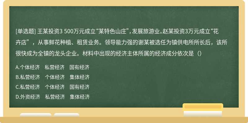 王某投资3 500万元成立“某特色山庄”，发展旅游业。赵某投资3万元成立“花卉店”，从事鲜花种植、租赁业务。领导能力强的谢某被选任为镇供电所所长后，该所很快成为全镇的龙头企业。材料中出现的经济主体所属的经济成分依次是（）