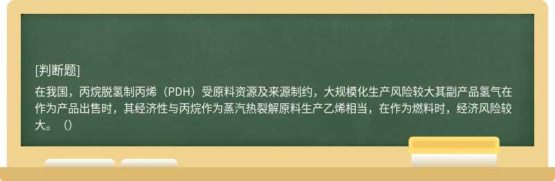 在我国，丙烷脱氢制丙烯（PDH）受原料资源及来源制约，大规模化生产风险较大其副产品氢气在作为产品出售时，其经济性与丙烷作为蒸汽热裂解原料生产乙烯相当，在作为燃料时，经济风险较大。（）