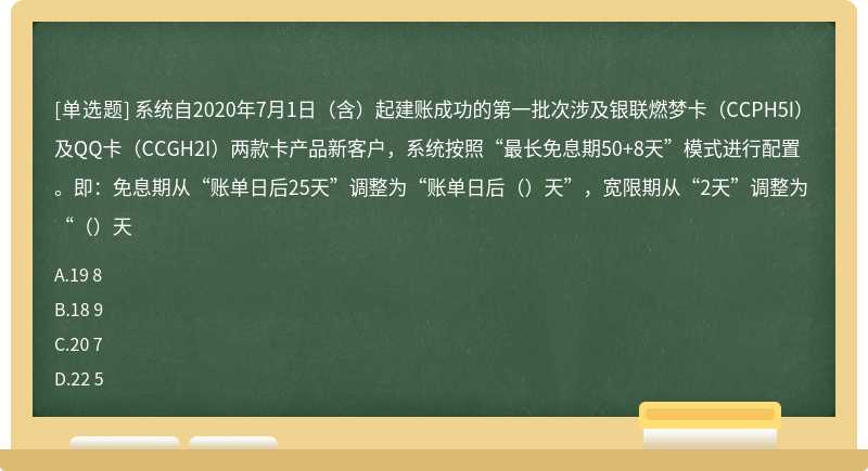 系统自2020年7月1日（含）起建账成功的第一批次涉及银联燃梦卡（CCPH5I）及QQ卡（CCGH2I）两款卡产品新客户，系统按照“最长免息期50+8天”模式进行配置。即：免息期从“账单日后25天”调整为“账单日后（）天”，宽限期从“2天”调整为“（）天