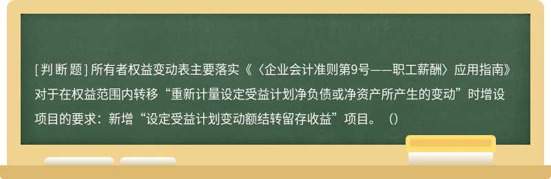 所有者权益变动表主要落实《〈企业会计准则第9号——职工薪酬〉应用指南》对于在权益范围内转移“重新计量设定受益计划净负债或净资产所产生的变动”时增设项目的要求：新增“设定受益计划变动额结转留存收益”项目。（）