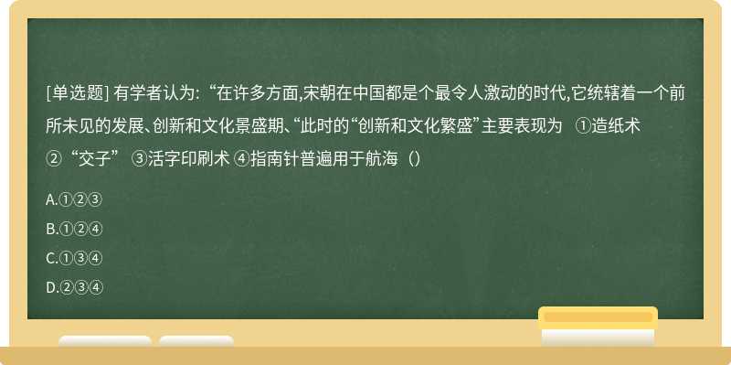 有学者认为:“在许多方面,宋朝在中国都是个最令人激动的时代,它统辖着一个前所未见的发展、创新和文化景盛期、“此时的“创新和文化繁盛”主要表现为 ①造纸术 ②“交子” ③活字印刷术 ④指南针普遍用于航海（）