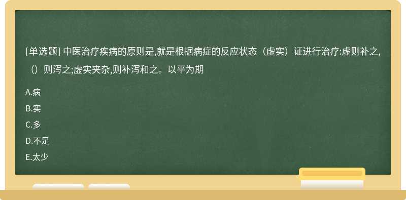 中医治疗疾病的原则是,就是根据病症的反应状态（虚实）证进行治疗:虚则补之,（）则泻之;虚实夹杂,则补泻和之。以平为期