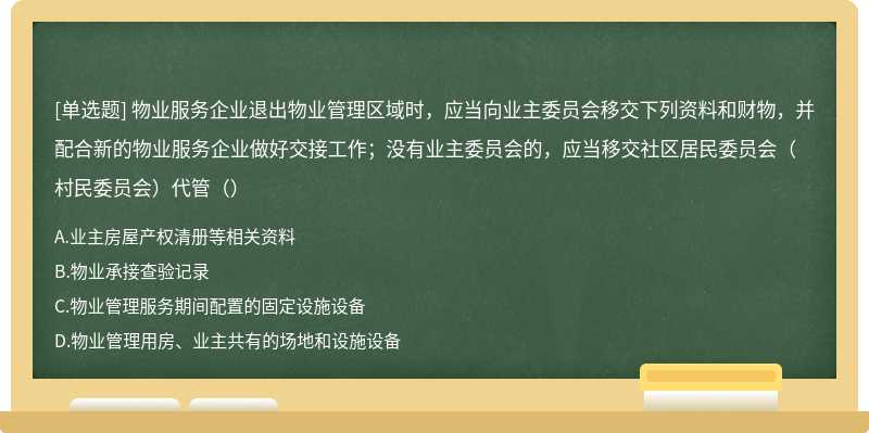 物业服务企业退出物业管理区域时，应当向业主委员会移交下列资料和财物，并配合新的物业服务企业做好交接工作；没有业主委员会的，应当移交社区居民委员会（村民委员会）代管（）