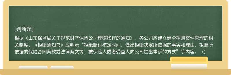 根据《山东保监局关于规范财产保险公司理赔操作的通知》，各公司应建立健全拒赔案件管理的相关制度，《拒赔通知书》应明示“拒绝赔付核定时间、做出拒赔决定所依据的事实和理由、拒赔所依据的保险合同条款或法律条文等；被保险人或者受益人向公司提出申诉的方式”等内容。（）