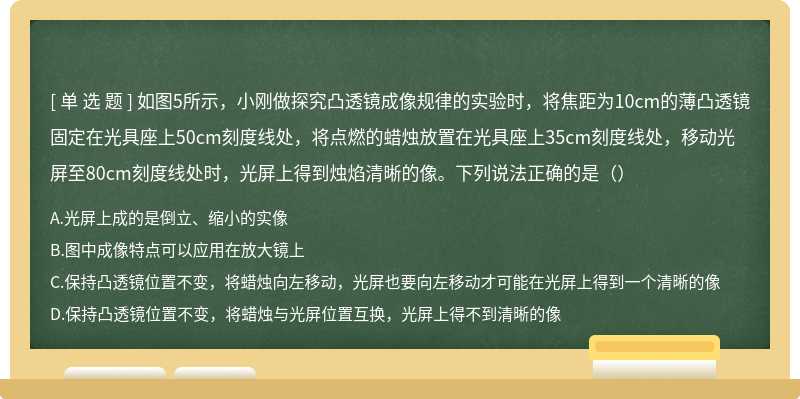 如图5所示，小刚做探究凸透镜成像规律的实验时，将焦距为10cm的薄凸透镜固定在光具座上50cm刻度线处，将点燃的蜡烛放置在光具座上35cm刻度线处，移动光屏至80cm刻度线处时，光屏上得到烛焰清晰的像。下列说法正确的是（）