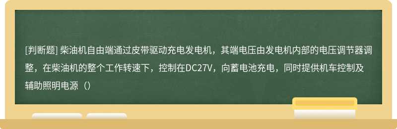 柴油机自由端通过皮带驱动充电发电机，其端电压由发电机内部的电压调节器调整，在柴油机的整个工作转速下，控制在DC27V，向蓄电池充电，同时提供机车控制及辅助照明电源（）