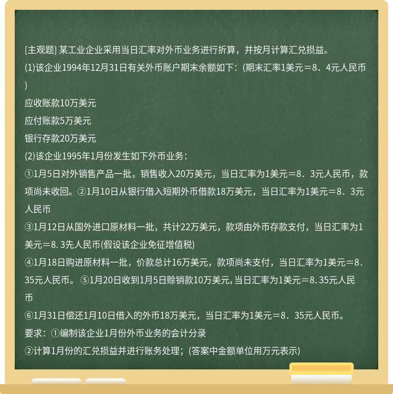 某工业企业采用当日汇率对外币业务进行折算，并按月计算汇兑损益。　　(1)该企业1994年12月31日有关外币账户期末余额如下：(期末汇率1美元＝8．4元人民币)　　应收账款10万美元　　应付账款5万美元　　银行存款20万美元　　(2)该企业1995年1月份发生如下外币业务：　　①1月5日对外销售产品一批，销售收入20万美元，当日汇率为1美元＝8．3元人民币，款项尚未收回。②1月10日从银行借入短期外币借款18万美元，当日汇率为1美元＝8．3元人民币　　③1月12日从国外进口原材料一批，共计22万美元，款项由外币存款支付，当日汇率为1美元＝8. 3先人民币(假设该企业免征增值税)　　④1月18日购进原材料一批，价款总计16万美元，款项尚未支付，当日汇率为1美元＝8．35元人民币。 ⑤1月20日收到1月5日赊销款10万美元，当日汇率为1美元＝8．35元人民币　　⑥1月31日偿还1月10日借入的外币18万美元，当日汇率为1美元＝8．35元人民币。　　要求：①编制该企业1月份外币业务的会计分录　　②计算1月份的汇兑损益并进行账务处理；(答案中金额单位用万元表示)