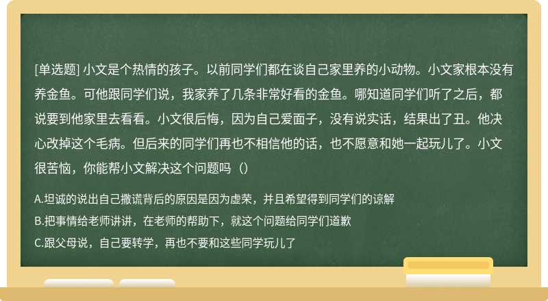 小文是个热情的孩子。以前同学们都在谈自己家里养的小动物。小文家根本没有养金鱼。可他跟同学们说，我家养了几条非常好看的金鱼。哪知道同学们听了之后，都说要到他家里去看看。小文很后悔，因为自己爱面子，没有说实话，结果出了丑。他决心改掉这个毛病。但后来的同学们再也不相信他的话，也不愿意和她一起玩儿了。小文很苦恼，你能帮小文解决这个问题吗（）