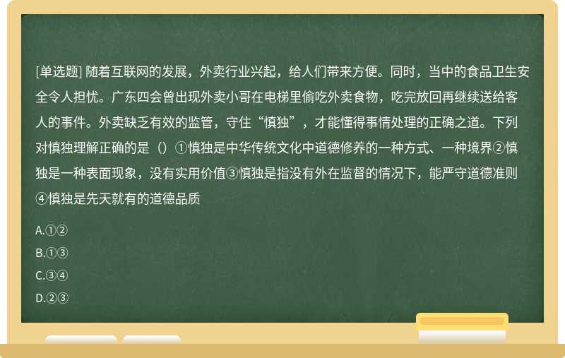 随着互联网的发展，外卖行业兴起，给人们带来方便。同时，当中的食品卫生安全令人担忧。广东四会曾出现外卖小哥在电梯里偷吃外卖食物，吃完放回再继续送给客人的事件。外卖缺乏有效的监管，守住“慎独”，才能懂得事情处理的正确之道。下列对慎独理解正确的是（）①慎独是中华传统文化中道德修养的一种方式、一种境界②慎独是一种表面现象，没有实用价值③慎独是指没有外在监督的情况下，能严守道德准则④慎独是先天就有的道德品质