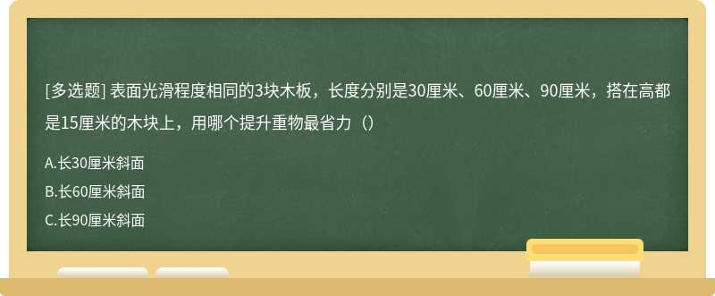 表面光滑程度相同的3块木板，长度分别是30厘米、60厘米、90厘米，搭在高都是15厘米的木块上，用哪个提升重物最省力（）