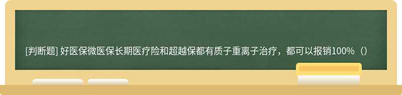 好医保微医保长期医疗险和超越保都有质子重离子治疗，都可以报销100%（）