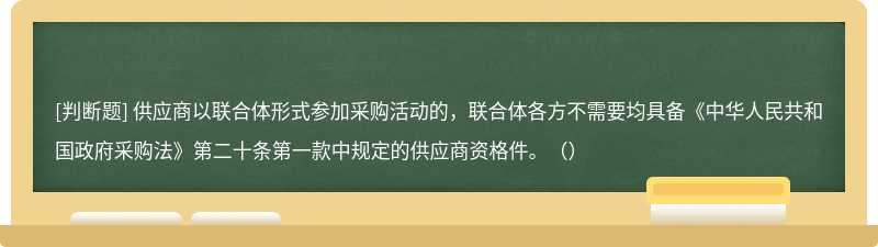 供应商以联合体形式参加采购活动的，联合体各方不需要均具备《中华人民共和国政府采购法》第二十条第一款中规定的供应商资格件。（）