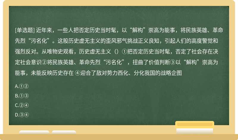 近年来，一些人把否定历史当时髦，以“解构”崇高为能事，将民族英雄、革命先烈“污名化”。这股历史虚无主义的歪风邪气挑战正义良知，引起人们的高度警觉和强烈反对。从唯物史观看，历史虚无主义（）①把否定历史当时髦，否定了社会存在决定社会意识②将民族英雄、革命先烈“污名化”，扭曲了价值判断③以“解构”崇高为能事，未能反映历史存在 ④迎合了敌对势力西化、分化我国的战略企图