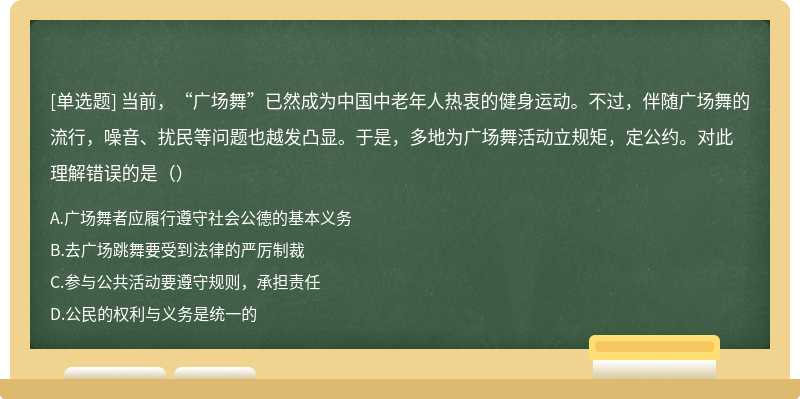 当前，“广场舞”已然成为中国中老年人热衷的健身运动。不过，伴随广场舞的流行，噪音、扰民等问题也越发凸显。于是，多地为广场舞活动立规矩，定公约。对此理解错误的是（）