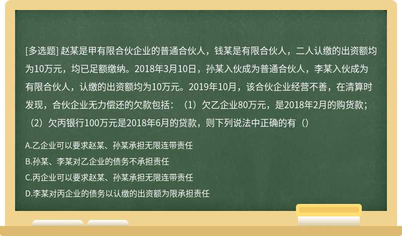 赵某是甲有限合伙企业的普通合伙人，钱某是有限合伙人，二人认缴的出资额均为10万元，均已足额缴纳。2018年3月10日，孙某入伙成为普通合伙人，李某入伙成为有限合伙人，认缴的出资额均为10万元。2019年10月，该合伙企业经营不善，在清算时发现，合伙企业无力偿还的欠款包括：（1）欠乙企业80万元，是2018年2月的购货款；（2）欠丙银行100万元是2018年6月的贷款，则下列说法中正确的有（）