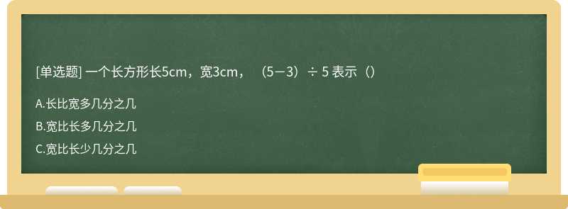 一个长方形长5cm，宽3cm， （5－3）÷ 5 表示（）