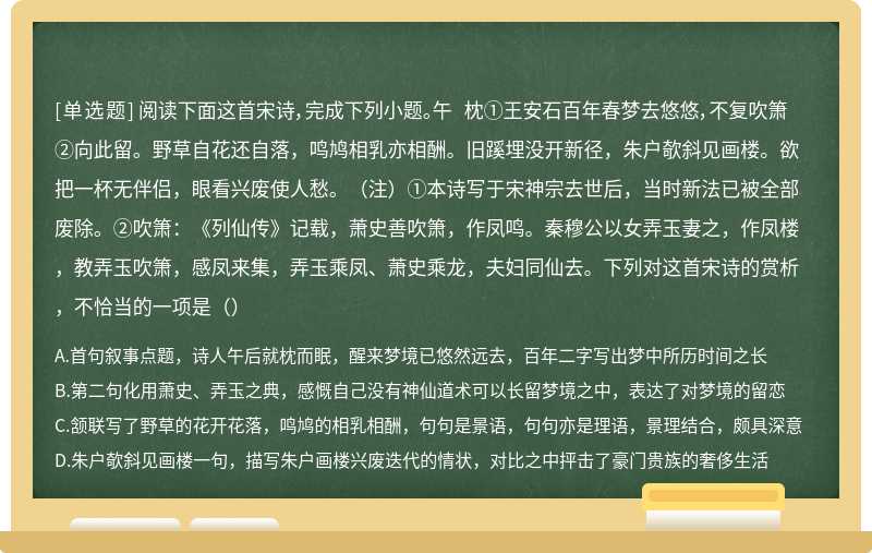 阅读下面这首宋诗，完成下列小题。午 枕①王安石百年春梦去悠悠，不复吹箫②向此留。野草自花还自落，鸣鸠相乳亦相酬。旧蹊埋没开新径，朱户欹斜见画楼。欲把一杯无伴侣，眼看兴废使人愁。（注）①本诗写于宋神宗去世后，当时新法已被全部废除。②吹箫：《列仙传》记载，萧史善吹箫，作凤鸣。秦穆公以女弄玉妻之，作凤楼，教弄玉吹箫，感凤来集，弄玉乘凤、萧史乘龙，夫妇同仙去。下列对这首宋诗的赏析，不恰当的一项是（）