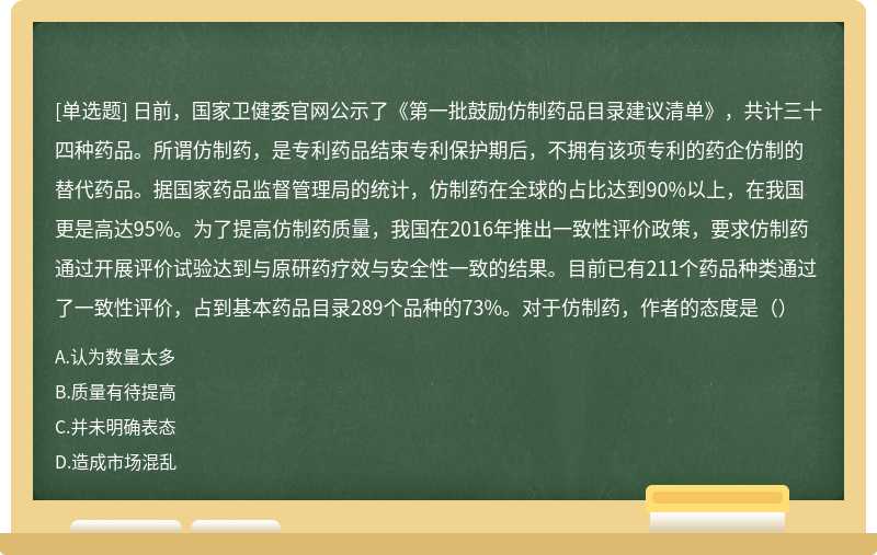 日前，国家卫健委官网公示了《第一批鼓励仿制药品目录建议清单》，共计三十四种药品。所谓仿制药，是专利药品结束专利保护期后，不拥有该项专利的药企仿制的替代药品。据国家药品监督管理局的统计，仿制药在全球的占比达到90%以上，在我国更是高达95%。为了提高仿制药质量，我国在2016年推出一致性评价政策，要求仿制药通过开展评价试验达到与原研药疗效与安全性一致的结果。目前已有211个药品种类通过了一致性评价，占到基本药品目录289个品种的73%。对于仿制药，作者的态度是（）