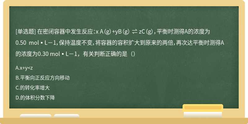 在密闭容器中发生反应：x A（g）+yB（g） ⇌ zC（g），平衡时测得A的浓度为0.50 mol▪L－1，保持温度不变，将容器的容积扩大到原来的两倍，再次达平衡时测得A的浓度为0.30 mol▪L－1，有关判断正确的是（）