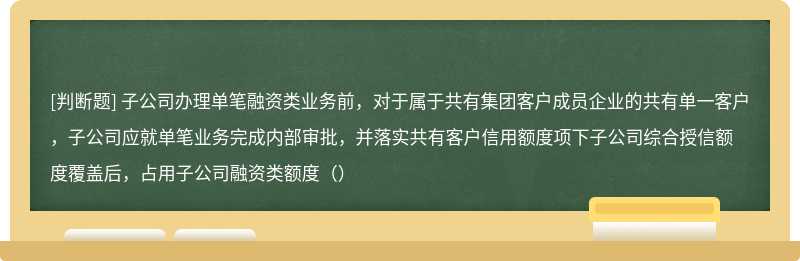 子公司办理单笔融资类业务前，对于属于共有集团客户成员企业的共有单一客户，子公司应就单笔业务完成内部审批，并落实共有客户信用额度项下子公司综合授信额度覆盖后，占用子公司融资类额度（）