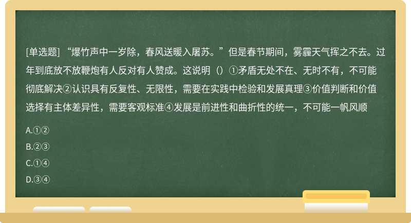 “爆竹声中一岁除，春风送暖入屠苏。”但是春节期间，雾霾天气挥之不去。过年到底放不放鞭炮有人反对有人赞成。这说明（）①矛盾无处不在、无时不有，不可能彻底解决②认识具有反复性、无限性，需要在实践中检验和发展真理③价值判断和价值选择有主体差异性，需要客观标准④发展是前进性和曲折性的统一，不可能一帆风顺