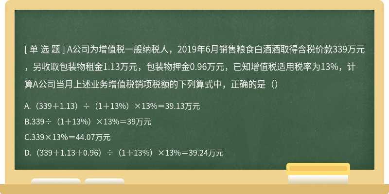 A公司为增值税一般纳税人，2019年6月销售粮食白酒酒取得含税价款339万元，另收取包装物租金1.13万元，包装物押金0.96万元，已知增值税适用税率为13%，计算A公司当月上述业务增值税销项税额的下列算式中，正确的是（）