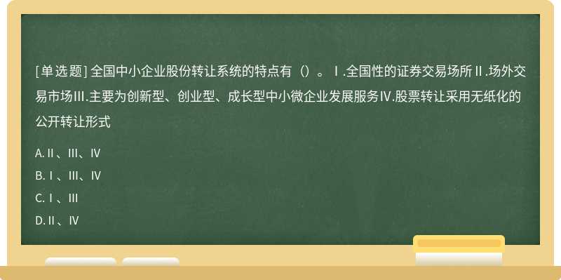 全国中小企业股份转让系统的特点有（）。Ⅰ.全国性的证券交易场所Ⅱ.场外交易市场Ⅲ.主要为创新型、创业型、成长型中小微企业发展服务Ⅳ.股票转让采用无纸化的公开转让形式