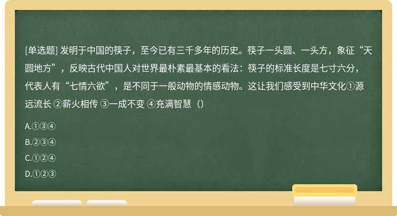 发明于中国的筷子，至今已有三千多年的历史。筷子一头圆、一头方，象征“天圆地方”，反映古代中国人对世界最朴素最基本的看法：筷子的标准长度是七寸六分，代表人有“七情六欲”，是不同于一般动物的情感动物。这让我们感受到中华文化①源远流长 ②薪火相传 ③一成不变 ④充满智慧（）