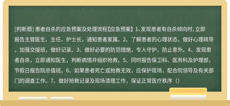 患者自杀的应急预案及处理流程【应急预案】 1、发现患者有自杀倾向时，立即报告主管医生、主任、护士长，通知患者家属。2、了解患者的心理状态，做好心理疏导，加强交接班，做好记录。3、做好必要的防范措施，专人守护，防止意外。4、发现患者自杀，立即通知医生，判断病情并组织抢救。5、同时报告保卫科、医务科及护理部，节假日报告院总值班。6、如果患者死亡或抢救无效，应保护现场，配合院领导及有关部门的调查工作。7、做好抢救记录及现场清理工作，保证正常医疗秩序（）