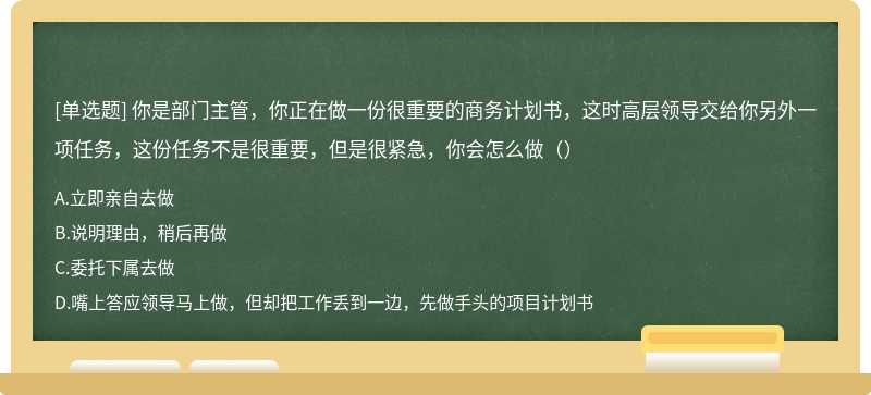 你是部门主管，你正在做一份很重要的商务计划书，这时高层领导交给你另外一项任务，这份任务不是很重要，但是很紧急，你会怎么做（）