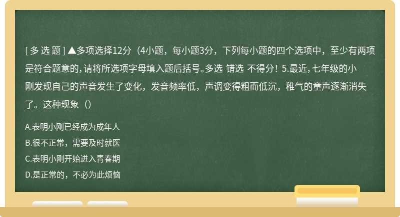 ▲多项选择12分（4小题，每小题3分，下列每小题的四个选项中，至少有两项是符合题意的，请将所选项字母填入题后括号。多选 错选 不得分！ 5.最近，七年级的小刚发现自己的声音发生了变化，发音频率低，声调变得粗而低沉，稚气的童声逐渐消失了。这种现象（）