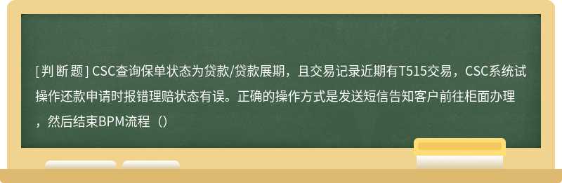 CSC查询保单状态为贷款/贷款展期，且交易记录近期有T515交易，CSC系统试操作还款申请时报错理赔状态有误。正确的操作方式是发送短信告知客户前往柜面办理，然后结束BPM流程（）