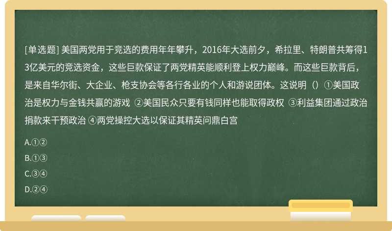 美国两党用于竞选的费用年年攀升，2016年大选前夕，希拉里、特朗普共筹得13亿美元的竞选资金，这些巨款保证了两党精英能顺利登上权力巅峰。而这些巨款背后，是来自华尔街、大企业、枪支协会等各行各业的个人和游说团体。这说明（）①美国政治是权力与金钱共赢的游戏 ②美国民众只要有钱同样也能取得政权 ③利益集团通过政治捐款来干预政治 ④两党操控大选以保证其精英问鼎白宫