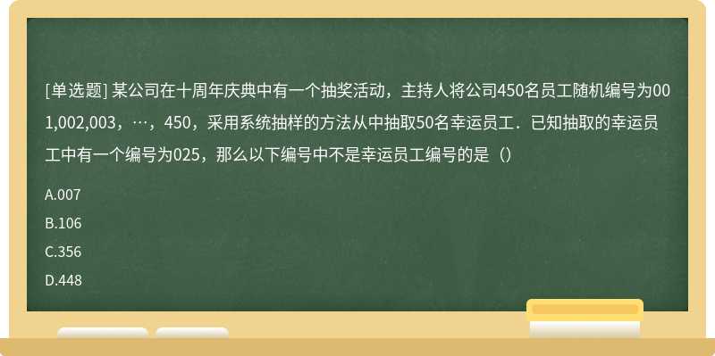 某公司在十周年庆典中有一个抽奖活动，主持人将公司450名员工随机编号为001,002,003，…，450，采用系统抽样的方法从中抽取50名幸运员工．已知抽取的幸运员工中有一个编号为025，那么以下编号中不是幸运员工编号的是（）