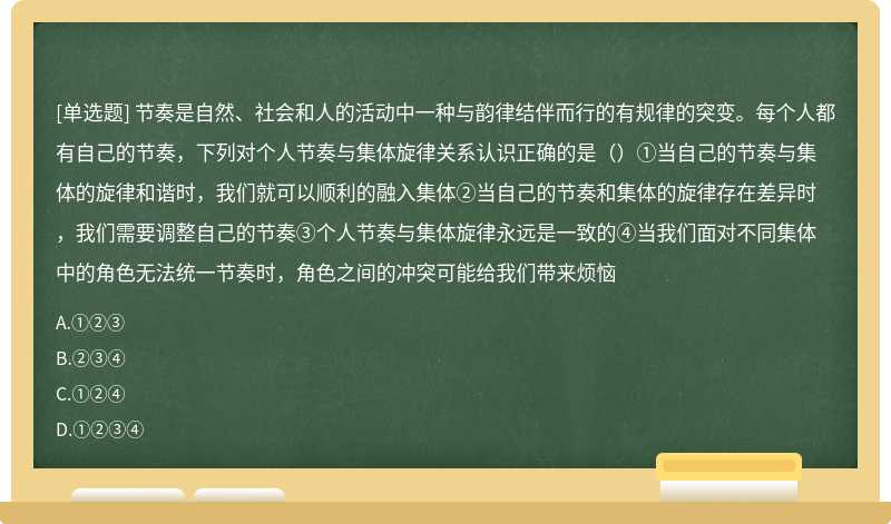 节奏是自然、社会和人的活动中一种与韵律结伴而行的有规律的突变。每个人都有自己的节奏，下列对个人节奏与集体旋律关系认识正确的是（）①当自己的节奏与集体的旋律和谐时，我们就可以顺利的融入集体②当自己的节奏和集体的旋律存在差异时，我们需要调整自己的节奏③个人节奏与集体旋律永远是一致的④当我们面对不同集体中的角色无法统一节奏时，角色之间的冲突可能给我们带来烦恼