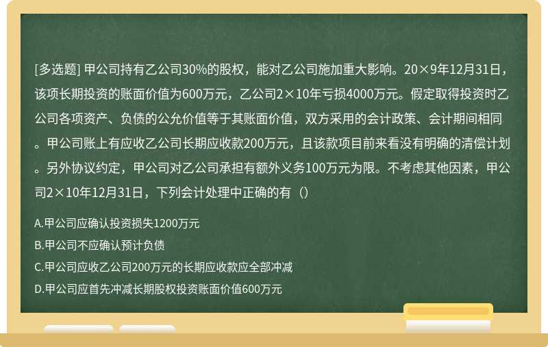 甲公司持有乙公司30%的股权，能对乙公司施加重大影响。20×9年12月31日，该项长期投资的账面价值为600万元，乙公司2×10年亏损4000万元。假定取得投资时乙公司各项资产、负债的公允价值等于其账面价值，双方采用的会计政策、会计期间相同。甲公司账上有应收乙公司长期应收款200万元，且该款项目前来看没有明确的清偿计划。另外协议约定，甲公司对乙公司承担有额外义务100万元为限。不考虑其他因素，甲公司2×10年12月31日，下列会计处理中正确的有（）