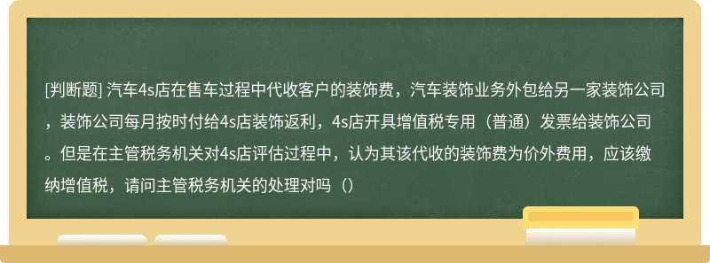 汽车4s店在售车过程中代收客户的装饰费，汽车装饰业务外包给另一家装饰公司，装饰公司每月按时付给4s店装饰返利，4s店开具增值税专用（普通）发票给装饰公司。但是在主管税务机关对4s店评估过程中，认为其该代收的装饰费为价外费用，应该缴纳增值税，请问主管税务机关的处理对吗（）