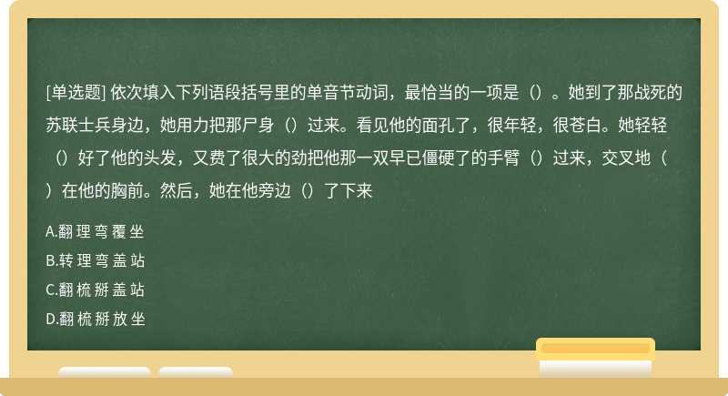 依次填入下列语段括号里的单音节动词，最恰当的一项是（）。她到了那战死的苏联士兵身边，她用力把那尸身（）过来。看见他的面孔了，很年轻，很苍白。她轻轻（）好了他的头发，又费了很大的劲把他那一双早已僵硬了的手臂（）过来，交叉地（）在他的胸前。然后，她在他旁边（）了下来