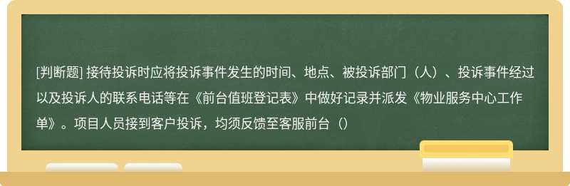 接待投诉时应将投诉事件发生的时间、地点、被投诉部门（人）、投诉事件经过以及投诉人的联系电话等在《前台值班登记表》中做好记录并派发《物业服务中心工作单》。项目人员接到客户投诉，均须反馈至客服前台（）