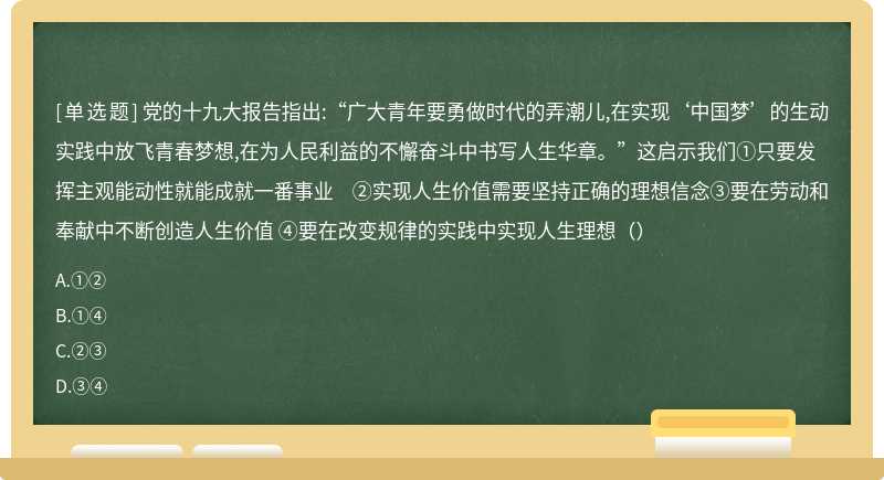 党的十九大报告指出:“广大青年要勇做时代的弄潮儿,在实现‘中国梦’的生动实践中放飞青春梦想,在为人民利益的不懈奋斗中书写人生华章。”这启示我们①只要发挥主观能动性就能成就一番事业 ②实现人生价值需要坚持正确的理想信念③要在劳动和奉献中不断创造人生价值 ④要在改变规律的实践中实现人生理想（）