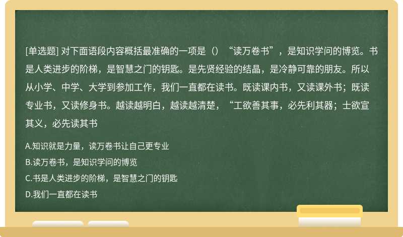 对下面语段内容概括最准确的一项是（）“读万卷书”，是知识学问的博览。书是人类进步的阶梯，是智慧之门的钥匙。是先贤经验的结晶，是冷静可靠的朋友。所以从小学、中学、大学到参加工作，我们一直都在读书。既读课内书，又读课外书；既读专业书，又读修身书。越读越明白，越读越清楚，“工欲善其事，必先利其器；士欲宣其义，必先读其书