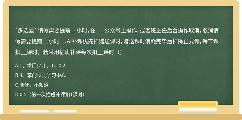 请假需要提前__小时，在 __公众号上操作，或者班主任后台操作取消，取消请假需要提前__小时 ，AI补课优先扣赠送课时，赠送课时消耗完毕后扣除正式课，每节课扣__课时，若采用插班补课每次扣__课时（）