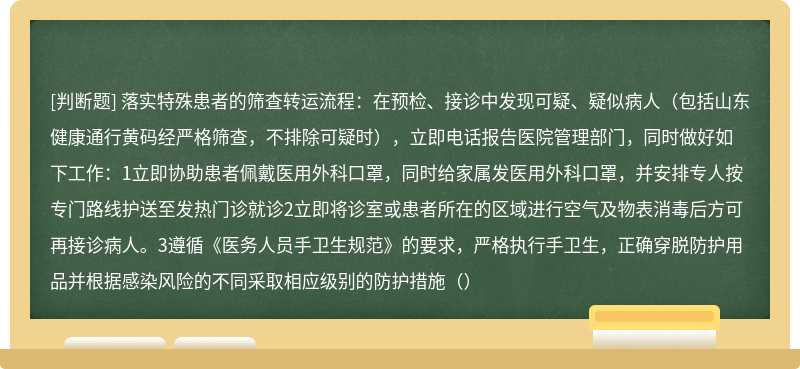 落实特殊患者的筛查转运流程：在预检、接诊中发现可疑、疑似病人（包括山东健康通行黄码经严格筛查，不排除可疑时），立即电话报告医院管理部门，同时做好如下工作：1立即协助患者佩戴医用外科口罩，同时给家属发医用外科口罩，并安排专人按专门路线护送至发热门诊就诊2立即将诊室或患者所在的区域进行空气及物表消毒后方可再接诊病人。3遵循《医务人员手卫生规范》的要求，严格执行手卫生，正确穿脱防护用品并根据感染风险的不同采取相应级别的防护措施（）