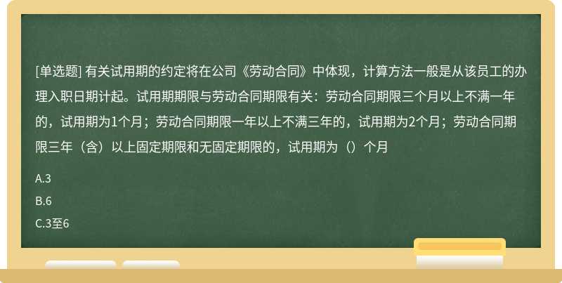 有关试用期的约定将在公司《劳动合同》中体现，计算方法一般是从该员工的办理入职日期计起。试用期期限与劳动合同期限有关：劳动合同期限三个月以上不满一年的，试用期为1个月；劳动合同期限一年以上不满三年的，试用期为2个月；劳动合同期限三年（含）以上固定期限和无固定期限的，试用期为（）个月