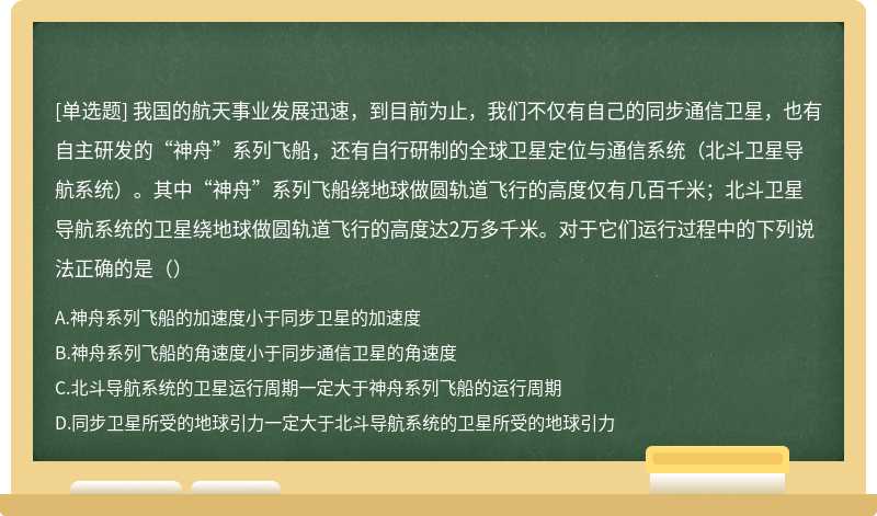 我国的航天事业发展迅速，到目前为止，我们不仅有自己的同步通信卫星，也有自主研发的“神舟”系列飞船，还有自行研制的全球卫星定位与通信系统（北斗卫星导航系统）。其中“神舟”系列飞船绕地球做圆轨道飞行的高度仅有几百千米；北斗卫星导航系统的卫星绕地球做圆轨道飞行的高度达2万多千米。对于它们运行过程中的下列说法正确的是（）