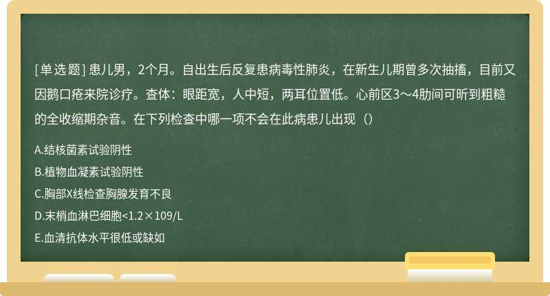 患儿男，2个月。自出生后反复患病毒性肺炎，在新生儿期曾多次抽搐，目前又因鹅口疮来院诊疗。查体：眼距宽，人中短，两耳位置低。心前区3～4肋间可昕到粗糙的全收缩期杂音。在下列检查中哪一项不会在此病患儿出现（）