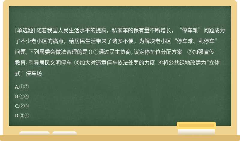 随着我国人民生活水平的提高，私家车的保有量不断增长，“停车难”问题成为了不少老小区的痛点，给居民生活带来了诸多不便。为解决老小区“停车难、乱停车”问题，下列居委会做法合理的是（）①通过民主协商，议定停车位分配方案 ②加强宣传教育，引导居民文明停车 ③加大对违章停车依法处罚的力度 ④将公共绿地改建为“立体式”停车场